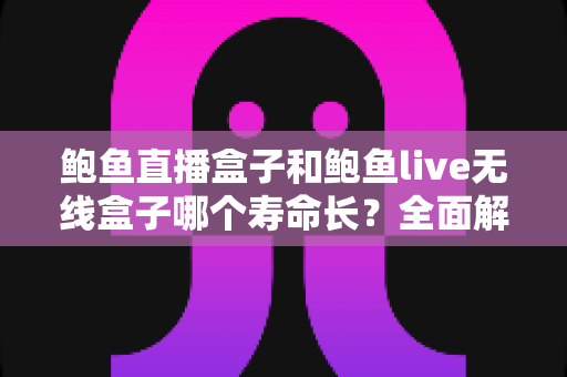 鲍鱼直播盒子和鲍鱼live无线盒子哪个寿命长？全面解析两款设备的耐用性、影响因素与延长寿命实用技巧