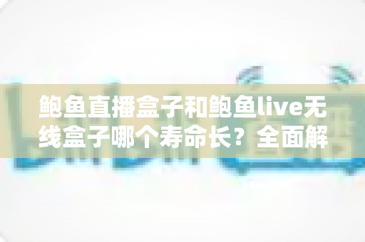鲍鱼直播盒子和鲍鱼live无线盒子哪个寿命长？全面解析两款设备的耐用性、影响因素与延长寿命实用技巧