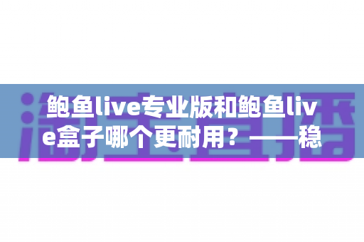鲍鱼live专业版和鲍鱼live盒子哪个更耐用？——稳定性、更新与使用寿命全面对比解析