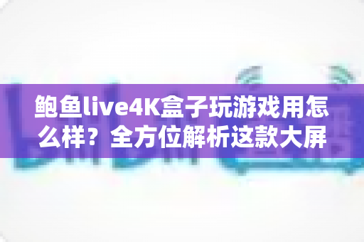 鲍鱼live4K盒子玩游戏用怎么样？全方位解析这款大屏游戏神机的真实体验与选购指南