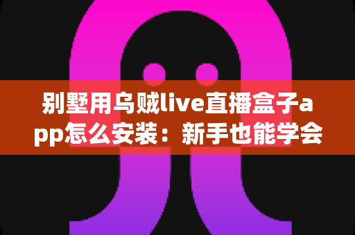 别墅用乌贼live直播盒子app怎么安装:新手也能学会的完整安装教程与避坑指南 别墅用乌贼live直播盒子app怎么安装:新手也能学会的完整安装教程与避坑指南