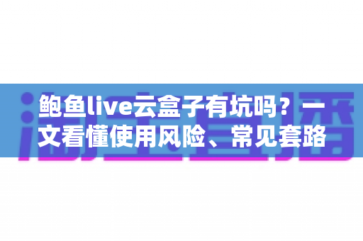 鲍鱼live云盒子有坑吗?一文看懂使用风险、常见套路与实用避坑指南 鲍鱼live云盒子有坑吗?一文看懂使用风险、常见套路与实用避坑指南