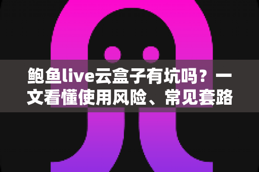 鲍鱼live云盒子有坑吗？一文看懂使用风险、常见套路与实用避坑指南