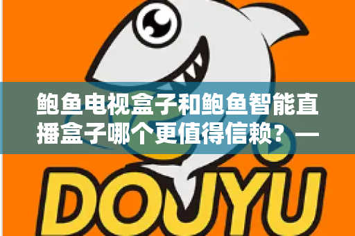 鲍鱼电视盒子和鲍鱼智能直播盒子哪个更值得信赖？——深度对比评测与选购避坑全指南