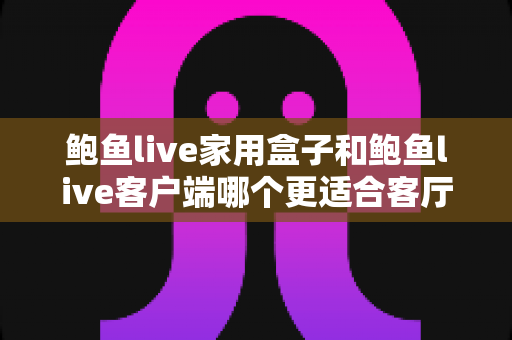 鲍鱼live家用盒子和鲍鱼live客户端哪个更适合客厅？一篇文章帮你找到最适合你家大屏的观影方案