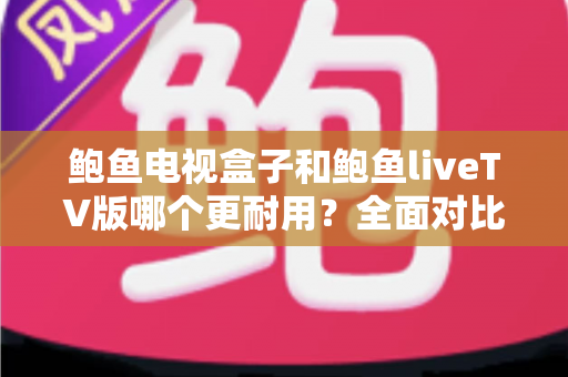 鲍鱼电视盒子和鲍鱼liveTV版哪个更耐用？全面对比分析与选购指南