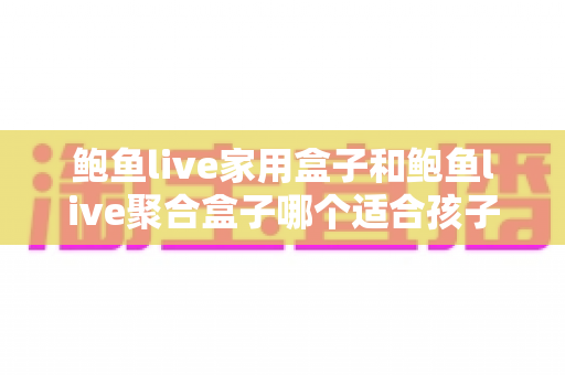 鲍鱼live家用盒子和鲍鱼live聚合盒子哪个适合孩子？家长必读的选购全指南