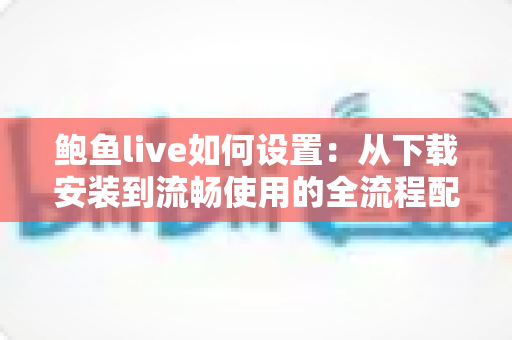 鲍鱼live如何设置:从下载安装到流畅使用的全流程配置指南 鲍鱼live如何设置:从下载安装到流畅使用的全流程配置指南