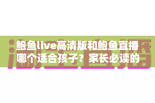 鲍鱼live高清版和鲍鱼直播哪个适合孩子？家长必读的直播平台选择与安全指南