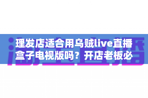 理发店适合用乌贼live直播盒子电视版吗?开店老板必看的实用选购与使用指南 理发店适合用乌贼live直播盒子电视版吗?开店老板必看的实用选购与使用指南
