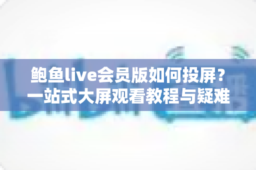 鲍鱼live会员版如何投屏?一站式大屏观看教程与疑难排查全指南 鲍鱼live会员版如何投屏?一站式大屏观看教程与疑难排查全指南