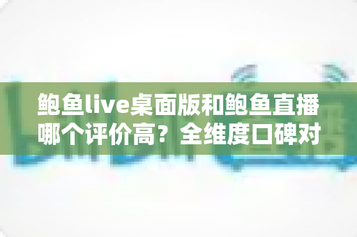 鲍鱼live桌面版和鲍鱼直播哪个评价高？全维度口碑对比与选择指南