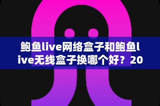 鲍鱼live网络盒子和鲍鱼live无线盒子换哪个好？2024年最全选购对比指南帮你一次搞懂