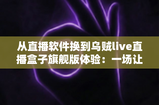 从直播软件换到乌贼live直播盒子旗舰版体验：一场让直播效率翻倍的硬件升级实录