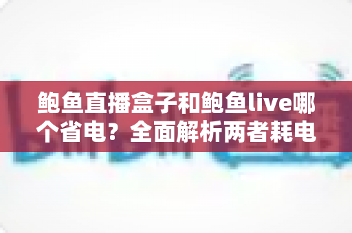 鲍鱼直播盒子和鲍鱼live哪个省电?全面解析两者耗电差异与实用省电指南 鲍鱼直播盒子和鲍鱼live哪个省电?全面解析两者耗电差异与实用省电指南