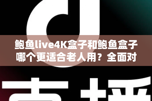 鲍鱼live4K盒子和鲍鱼盒子哪个更适合老人用？全面对比与选购指南一次讲清楚