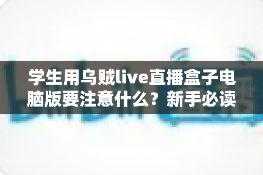 学生用乌贼live直播盒子电脑版要注意什么？新手必读的安全使用与避坑全指南