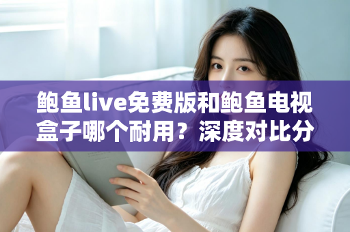 鲍鱼live免费版和鲍鱼电视盒子哪个耐用？深度对比分析与实用选购指南