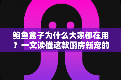 鲍鱼盒子为什么大家都在用？一文读懂这款厨房新宠的真正魅力