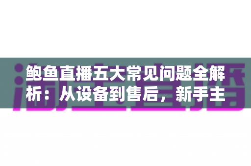 鲍鱼直播五大常见问题全解析：从设备到售后，新手主播必备的高转化运营指南