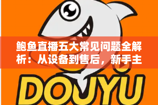 鲍鱼直播五大常见问题全解析：从设备到售后，新手主播必备的高转化运营指南