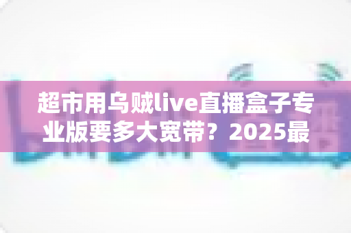 超市用乌贼live直播盒子专业版要多大宽带?2025最新带宽配置全指南 超市用乌贼live直播盒子专业版要多大宽带?2025最新带宽配置全指南