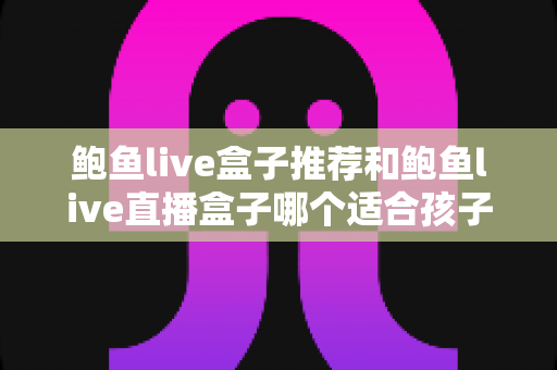 鲍鱼live盒子推荐和鲍鱼live直播盒子哪个适合孩子？家长必读的家庭观影安全指南