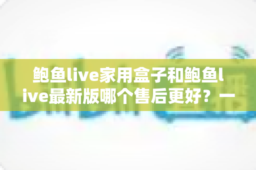 鲍鱼live家用盒子和鲍鱼live最新版哪个售后更好?一篇看懂售后差异的选购指南 鲍鱼live家用盒子和鲍鱼live最新版哪个售后更好?一篇看懂售后差异的选购指南