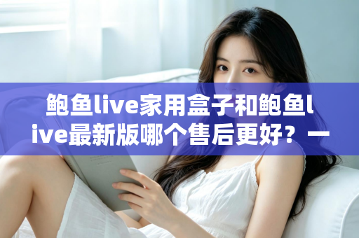 鲍鱼live家用盒子和鲍鱼live最新版哪个售后更好?一篇看懂售后差异的选购指南 鲍鱼live家用盒子和鲍鱼live最新版哪个售后更好?一篇看懂售后差异的选购指南