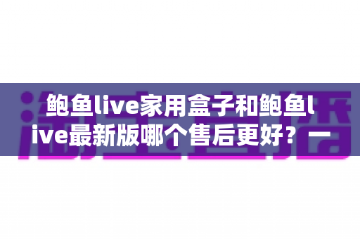 鲍鱼live家用盒子和鲍鱼live最新版哪个售后更好?一篇看懂售后差异的选购指南 鲍鱼live家用盒子和鲍鱼live最新版哪个售后更好?一篇看懂售后差异的选购指南