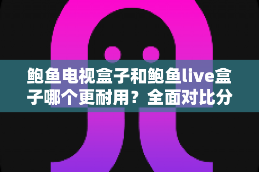 鲍鱼电视盒子和鲍鱼live盒子哪个更耐用？全面对比分析与延长寿命实用指南