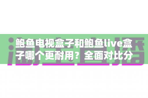 鲍鱼电视盒子和鲍鱼live盒子哪个更耐用？全面对比分析与延长寿命实用指南