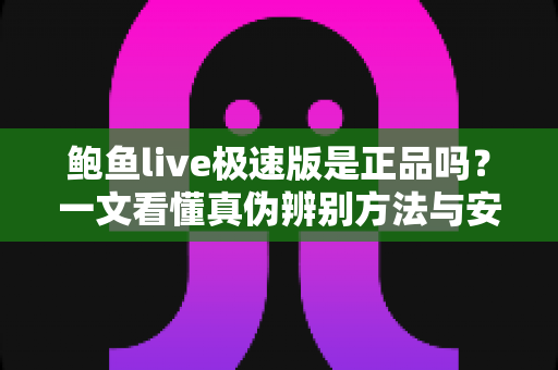 鲍鱼live极速版是正品吗?一文看懂真伪辨别方法与安全防范指南 鲍鱼live极速版是正品吗?一文看懂真伪辨别方法与安全防范指南