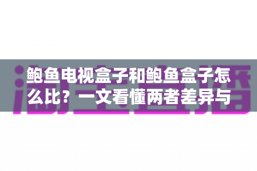 鲍鱼电视盒子和鲍鱼盒子怎么比？一文看懂两者差异与选购攻略