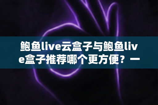 鲍鱼live云盒子与鲍鱼live盒子推荐哪个更方便？一篇讲透差异与选择的实用指南