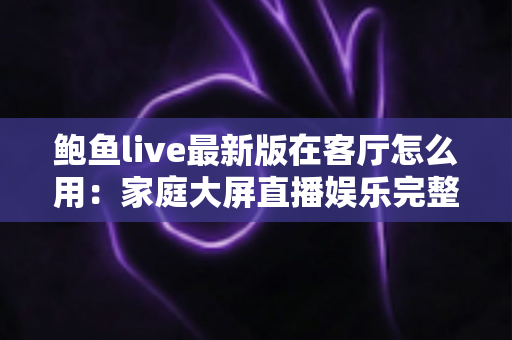 鲍鱼live最新版在客厅怎么用:家庭大屏直播娱乐完整使用指南 鲍鱼live最新版在客厅怎么用:家庭大屏直播娱乐完整使用指南