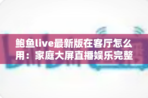 鲍鱼live最新版在客厅怎么用:家庭大屏直播娱乐完整使用指南 鲍鱼live最新版在客厅怎么用:家庭大屏直播娱乐完整使用指南