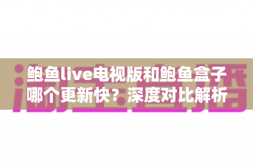 鲍鱼live电视版和鲍鱼盒子哪个更新快?深度对比解析与实用选购指南 鲍鱼live电视版和鲍鱼盒子哪个更新快?深度对比解析与实用选购指南