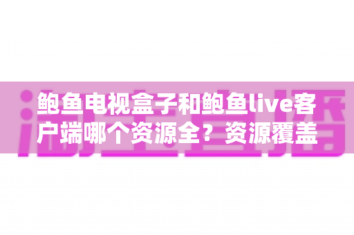 鲍鱼电视盒子和鲍鱼live客户端哪个资源全?资源覆盖、体验差异与选购全解析 鲍鱼电视盒子和鲍鱼live客户端哪个资源全?资源覆盖、体验差异与选购全解析