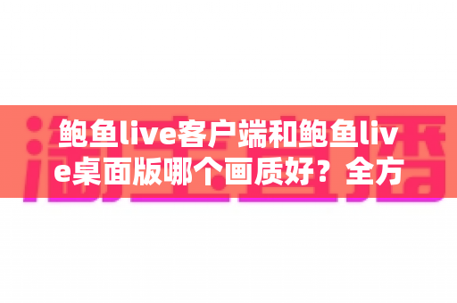 鲍鱼live客户端和鲍鱼live桌面版哪个画质好？全方位画质对比分析与优化指南