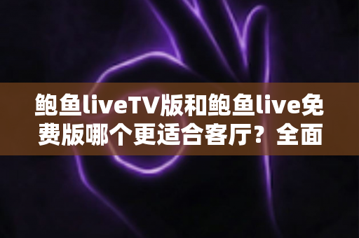 鲍鱼liveTV版和鲍鱼live免费版哪个更适合客厅？全面对比解析帮你选对版本