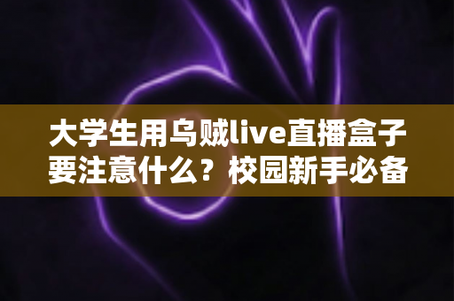 大学生用乌贼live直播盒子要注意什么？校园新手必备的安全合规与避坑使用全指南