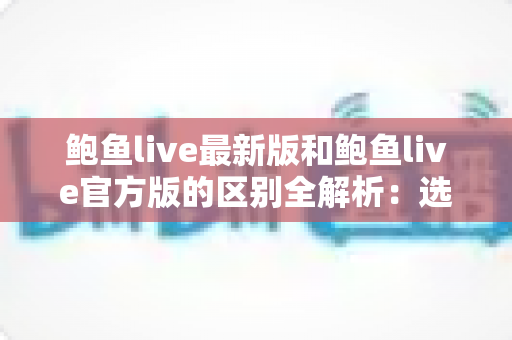 鲍鱼live最新版和鲍鱼live官方版的区别全解析:选对版本,直播体验更安全流畅 鲍鱼live最新版和鲍鱼live官方版的区别全解析:选对版本,直播体验更安全流畅
