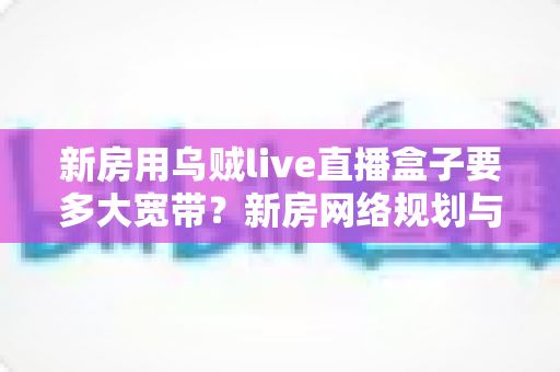 新房用乌贼live直播盒子要多大宽带?新房网络规划与宽带选择全攻略 新房用乌贼live直播盒子要多大宽带?新房网络规划与宽带选择全攻略