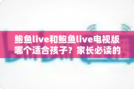 鲍鱼live和鲍鱼live电视版哪个适合孩子？家长必读的全面对比与安全使用指南