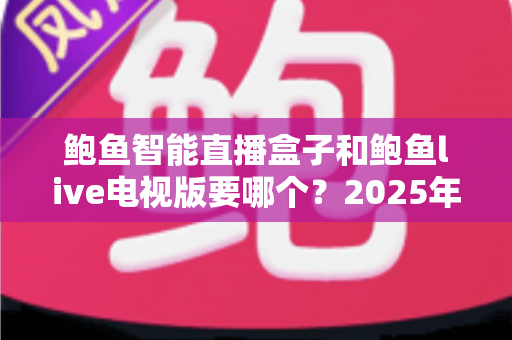 鲍鱼智能直播盒子和鲍鱼live电视版要哪个？2025年最新选购对比指南，帮你一文看懂怎么选不踩坑