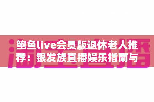 鲍鱼live会员版退休老人推荐:银发族直播娱乐指南与安全避坑全攻略 鲍鱼live会员版退休老人推荐:银发族直播娱乐指南与安全避坑全攻略