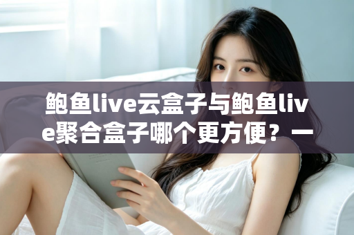 鲍鱼live云盒子与鲍鱼live聚合盒子哪个更方便？一站式深度对比帮你选出最省心的大屏观影方案