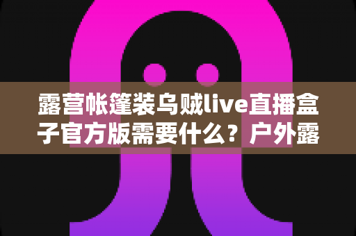 露营帐篷装乌贼live直播盒子官方版需要什么？户外露营直播装备与软件配置全指南