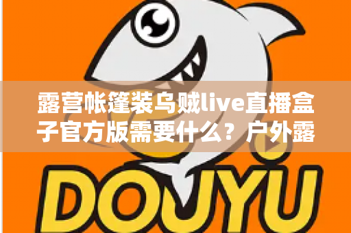 露营帐篷装乌贼live直播盒子官方版需要什么？户外露营直播装备与软件配置全指南